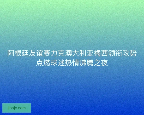 阿根廷友谊赛力克澳大利亚梅西领衔攻势点燃球迷热情沸腾之夜
