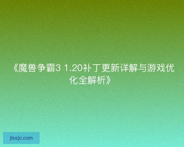 《魔兽争霸3 1.20补丁更新详解与游戏优化全解析》