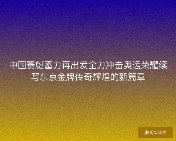 中国赛艇蓄力再出发全力冲击奥运荣耀续写东京金牌传奇辉煌的新篇章