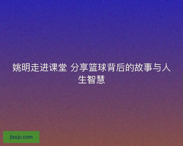 姚明走进课堂 分享篮球背后的故事与人生智慧