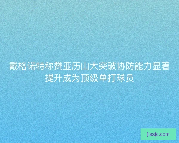 戴格诺特称赞亚历山大突破协防能力显著提升成为顶级单打球员