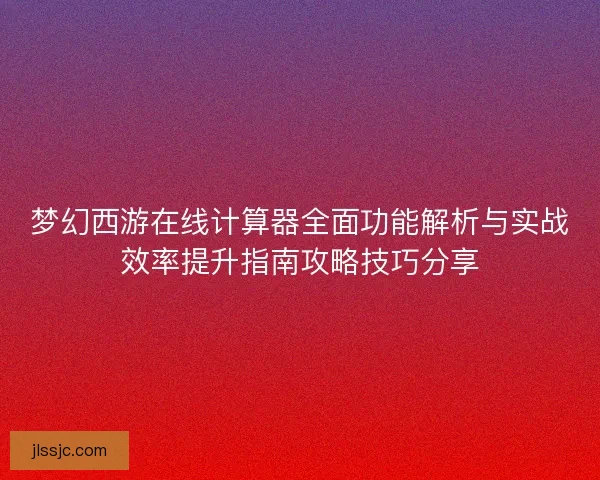 梦幻西游在线计算器全面功能解析与实战效率提升指南攻略技巧分享