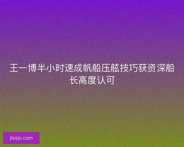 王一博半小时速成帆船压舷技巧获资深船长高度认可