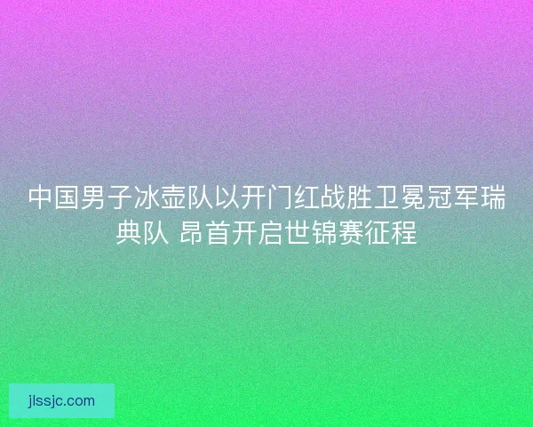 中国男子冰壶队以开门红战胜卫冕冠军瑞典队 昂首开启世锦赛征程
