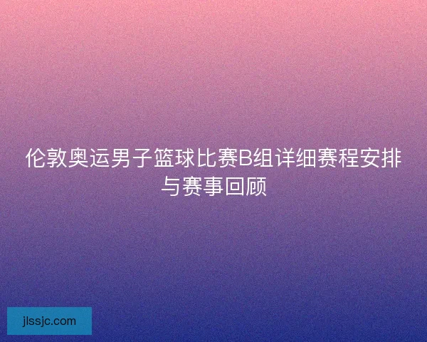 伦敦奥运男子篮球比赛B组详细赛程安排与赛事回顾