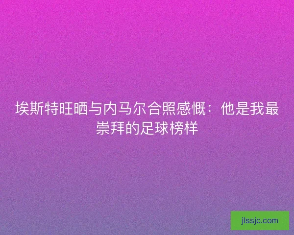 埃斯特旺晒与内马尔合照感慨：他是我最崇拜的足球榜样