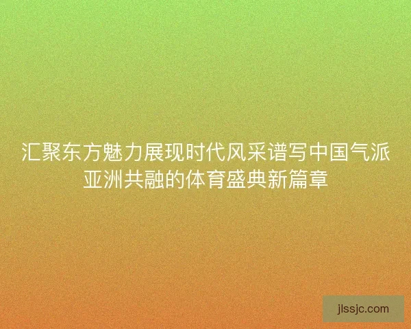 汇聚东方魅力展现时代风采谱写中国气派亚洲共融的体育盛典新篇章