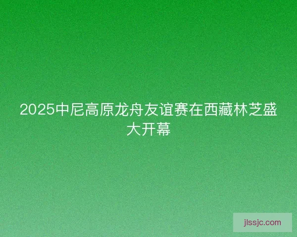 2025中尼高原龙舟友谊赛在西藏林芝盛大开幕