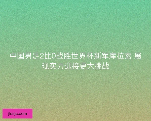 中国男足2比0战胜世界杯新军库拉索 展现实力迎接更大挑战