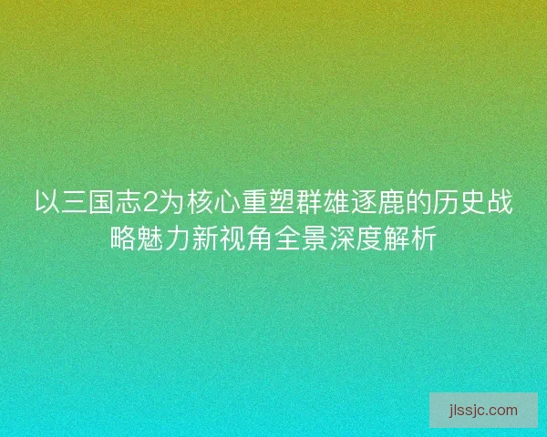 以三国志2为核心重塑群雄逐鹿的历史战略魅力新视角全景深度解析