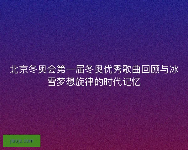 北京冬奥会第一届冬奥优秀歌曲回顾与冰雪梦想旋律的时代记忆