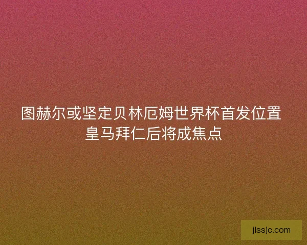 图赫尔或坚定贝林厄姆世界杯首发位置 皇马拜仁后将成焦点