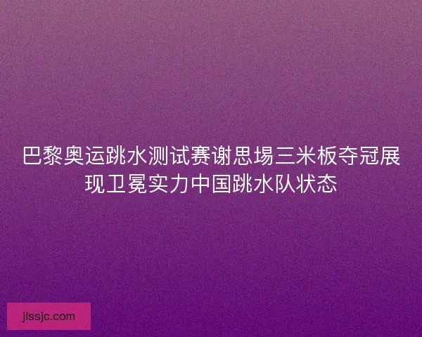 巴黎奥运跳水测试赛谢思埸三米板夺冠展现卫冕实力中国跳水队状态