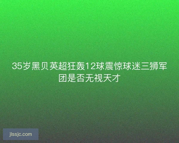 35岁黑贝英超狂轰12球震惊球迷三狮军团是否无视天才