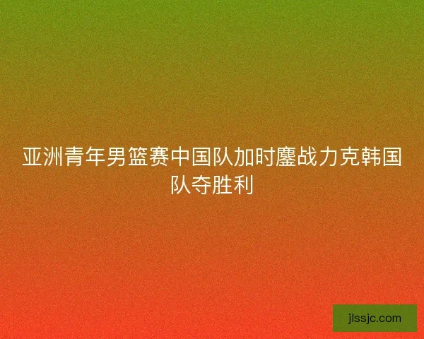 亚洲青年男篮赛中国队加时鏖战力克韩国队夺胜利