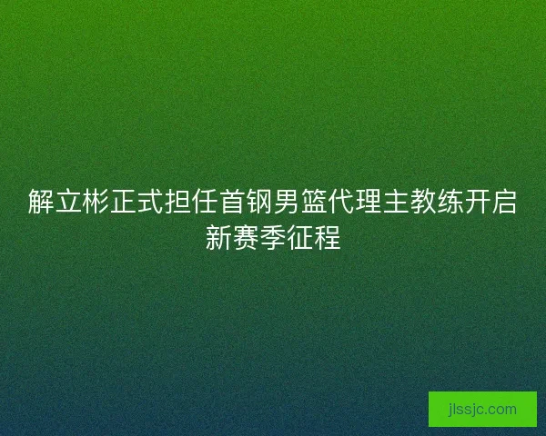 解立彬正式担任首钢男篮代理主教练开启新赛季征程