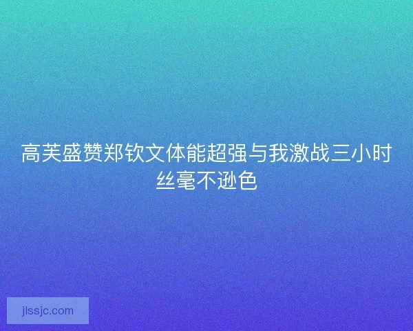 高芙盛赞郑钦文体能超强与我激战三小时丝毫不逊色