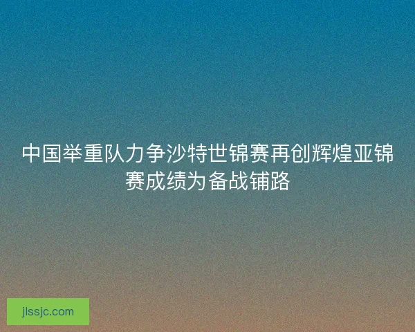 中国举重队力争沙特世锦赛再创辉煌亚锦赛成绩为备战铺路