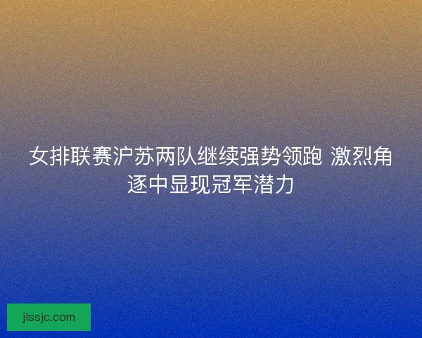女排联赛沪苏两队继续强势领跑 激烈角逐中显现冠军潜力