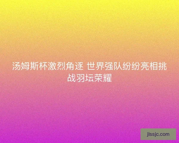 汤姆斯杯激烈角逐 世界强队纷纷亮相挑战羽坛荣耀