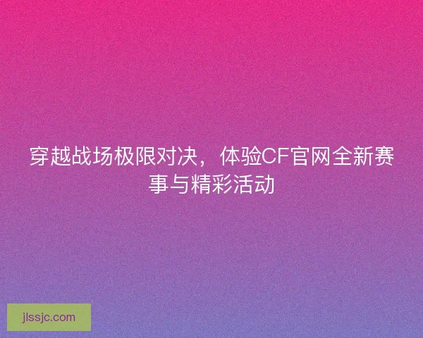 穿越战场极限对决，体验CF官网全新赛事与精彩活动