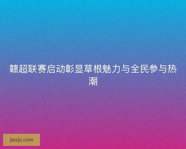 赣超联赛启动彰显草根魅力与全民参与热潮