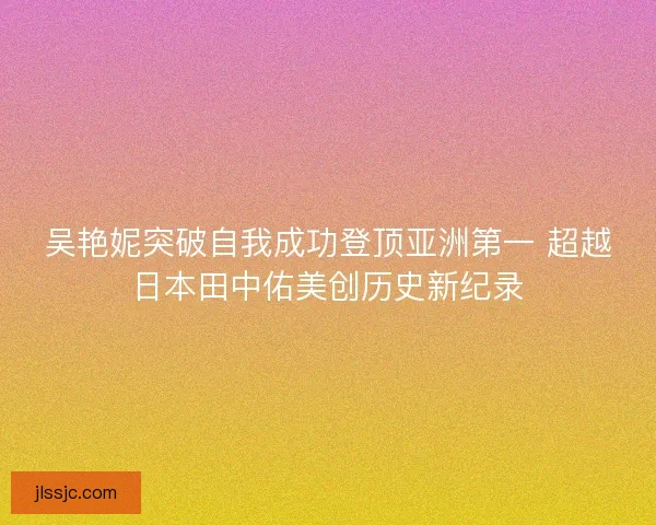 吴艳妮突破自我成功登顶亚洲第一 超越日本田中佑美创历史新纪录