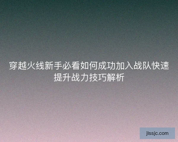穿越火线新手必看如何成功加入战队快速提升战力技巧解析