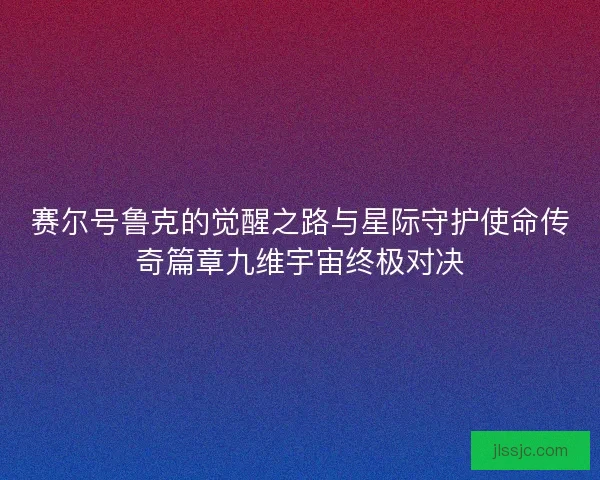 赛尔号鲁克的觉醒之路与星际守护使命传奇篇章九维宇宙终极对决