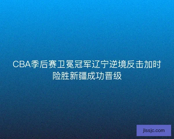 CBA季后赛卫冕冠军辽宁逆境反击加时险胜新疆成功晋级