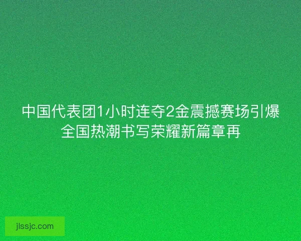 中国代表团1小时连夺2金震撼赛场引爆全国热潮书写荣耀新篇章再