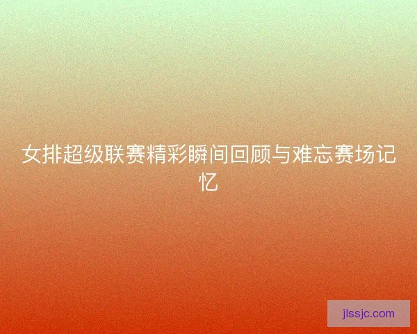 女排超级联赛精彩瞬间回顾与难忘赛场记忆
