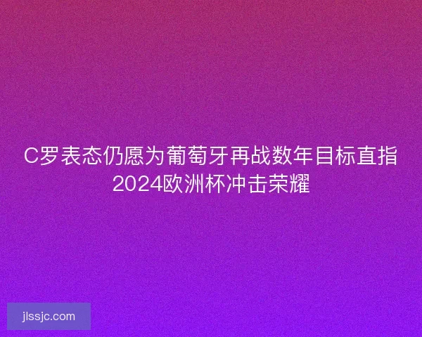 C罗表态仍愿为葡萄牙再战数年目标直指2024欧洲杯冲击荣耀