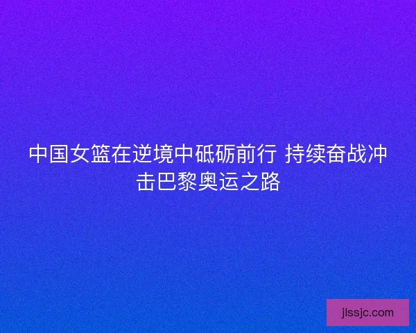 中国女篮在逆境中砥砺前行 持续奋战冲击巴黎奥运之路