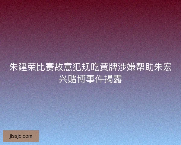 朱建荣比赛故意犯规吃黄牌涉嫌帮助朱宏兴赌博事件揭露