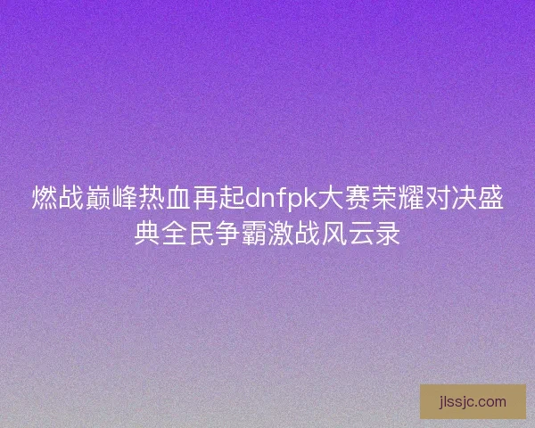 燃战巅峰热血再起dnfpk大赛荣耀对决盛典全民争霸激战风云录