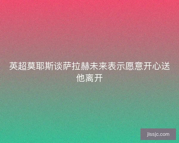 英超莫耶斯谈萨拉赫未来表示愿意开心送他离开