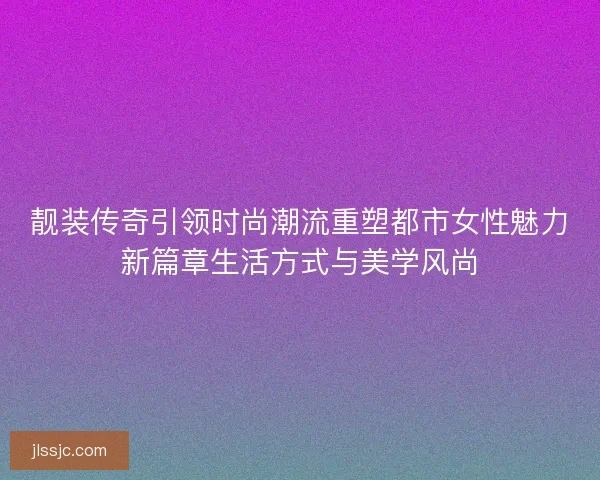 靓装传奇引领时尚潮流重塑都市女性魅力新篇章生活方式与美学风尚