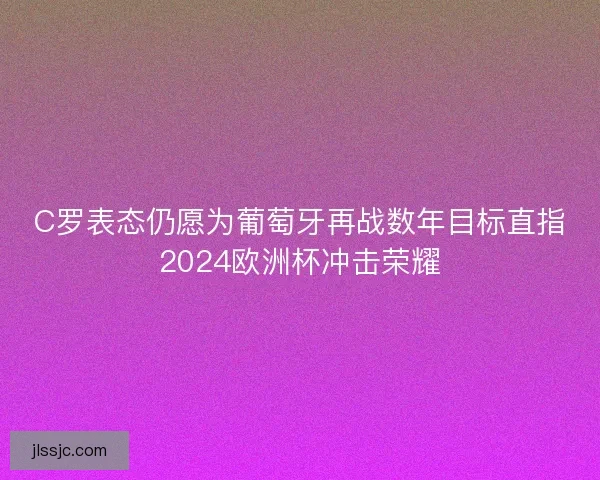 C罗表态仍愿为葡萄牙再战数年目标直指2024欧洲杯冲击荣耀