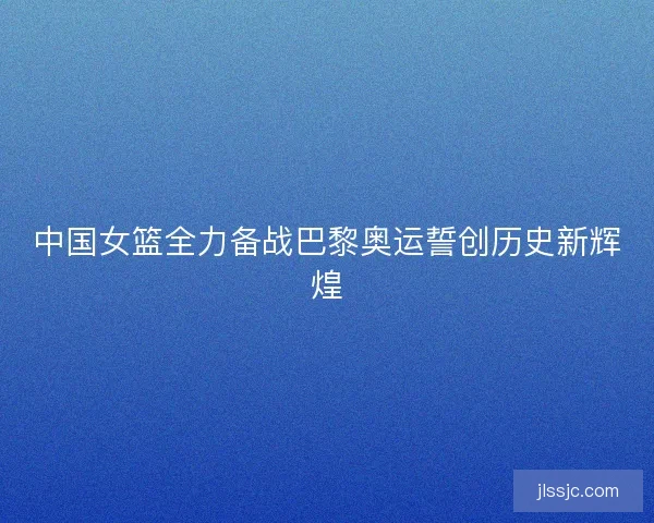 中国女篮全力备战巴黎奥运誓创历史新辉煌