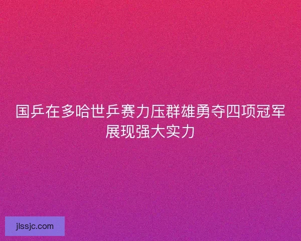 国乒在多哈世乒赛力压群雄勇夺四项冠军展现强大实力