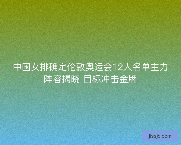 中国女排确定伦敦奥运会12人名单主力阵容揭晓 目标冲击金牌