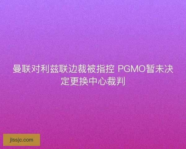曼联对利兹联边裁被指控 PGMO暂未决定更换中心裁判